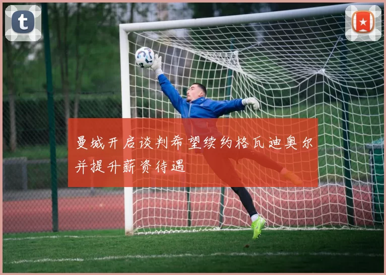 曼城开启谈判希望续约格瓦迪奥尔并提升薪资待遇