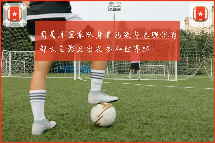 葡萄牙国家队身着西装与总理体育部长合影后出发参加世界杯