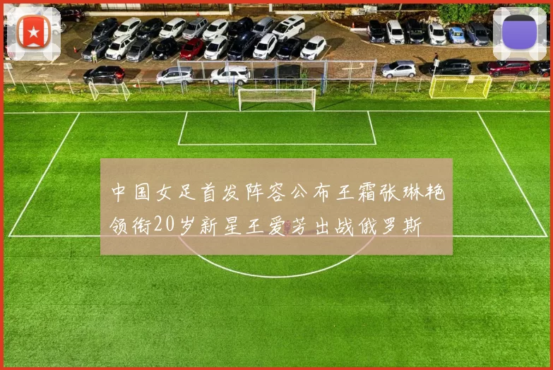 中国女足首发阵容公布王霜张琳艳领衔20岁新星王爱芳出战俄罗斯