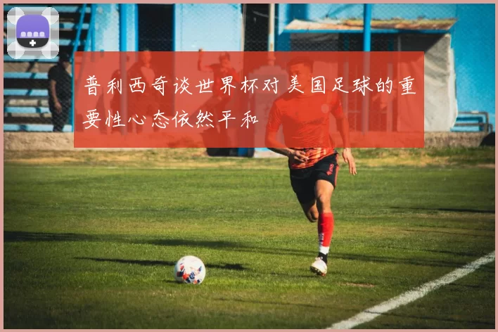 普利西奇谈世界杯对美国足球的重要性心态依然平和