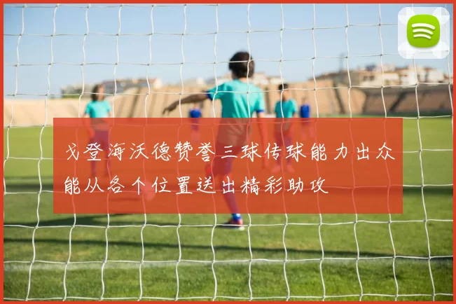 戈登海沃德赞誉三球传球能力出众能从各个位置送出精彩助攻