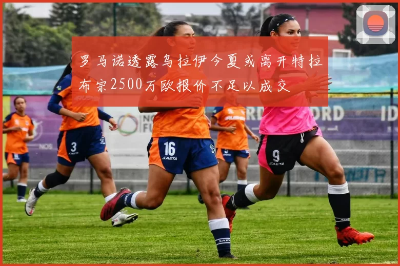 罗马诺透露乌拉伊今夏或离开特拉布宗2500万欧报价不足以成交