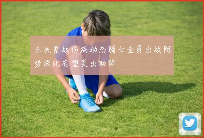 东决首战伤病动态骑士全员出战阿努诺比有望复出助阵