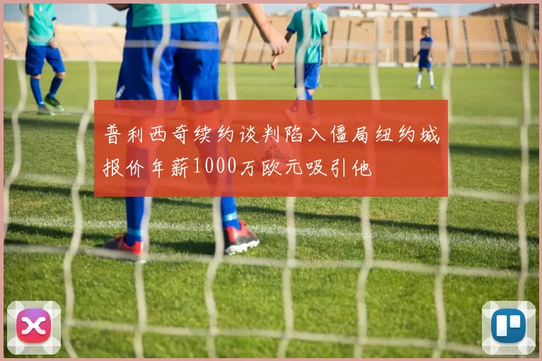 普利西奇续约谈判陷入僵局纽约城报价年薪1000万欧元吸引他