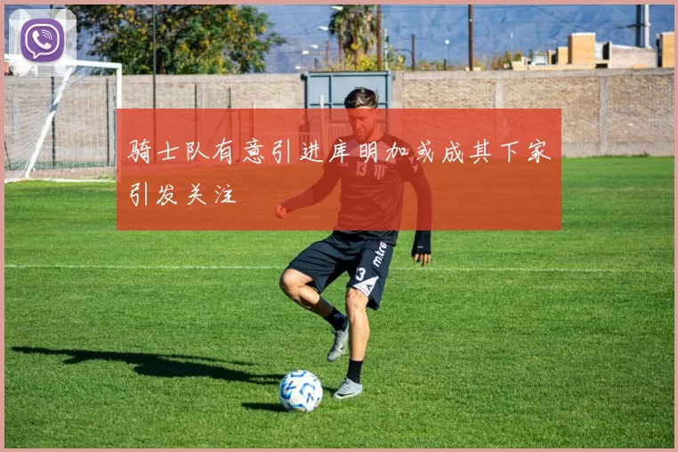 骑士队有意引进库明加或成其下家引发关注