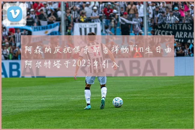 阿森纳庆祝俱乐部吉祥物Win生日由阿尔特塔于2023年引入