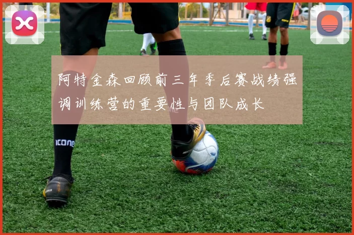 阿特金森回顾前三年季后赛战绩强调训练营的重要性与团队成长