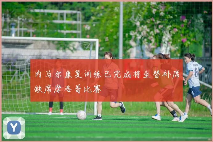 内马尔康复训练已完成将坐替补席缺席摩洛哥比赛