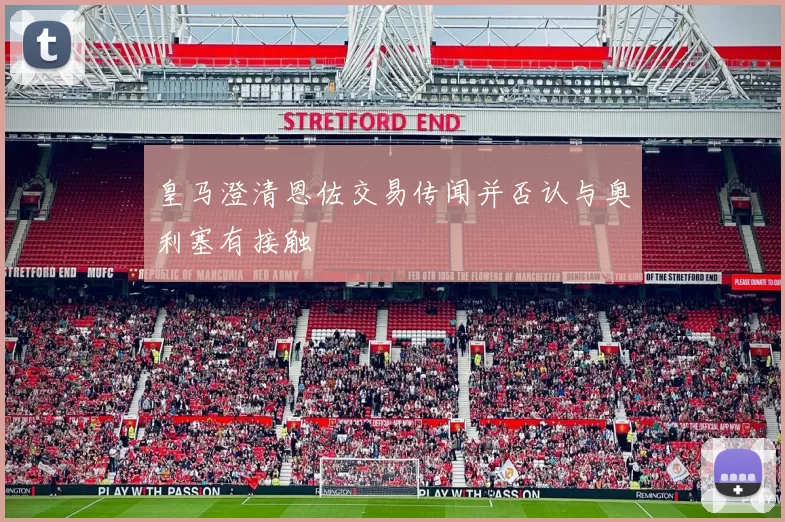 皇马澄清恩佐交易传闻并否认与奥利塞有接触