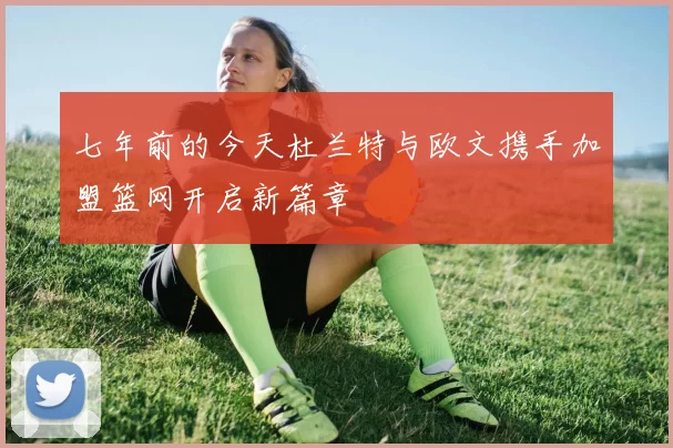 七年前的今天杜兰特与欧文携手加盟篮网开启新篇章