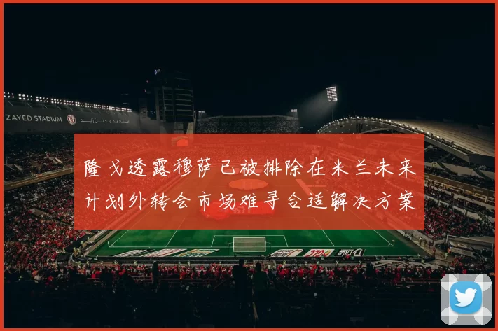 隆戈透露穆萨已被排除在米兰未来计划外转会市场难寻合适解决方案