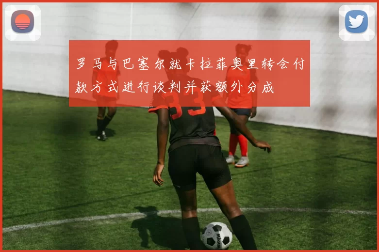 罗马与巴塞尔就卡拉菲奥里转会付款方式进行谈判并获额外分成