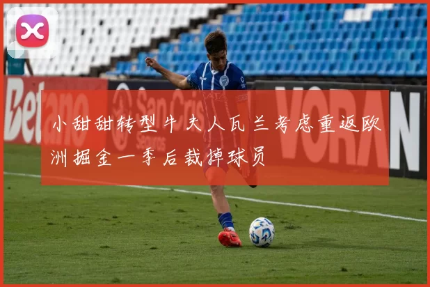 小甜甜转型牛夫人瓦兰考虑重返欧洲掘金一季后裁掉球员
