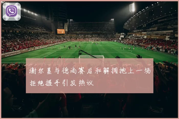 谢尔基与德尚赛后和解拥抱上一场拒绝握手引发热议