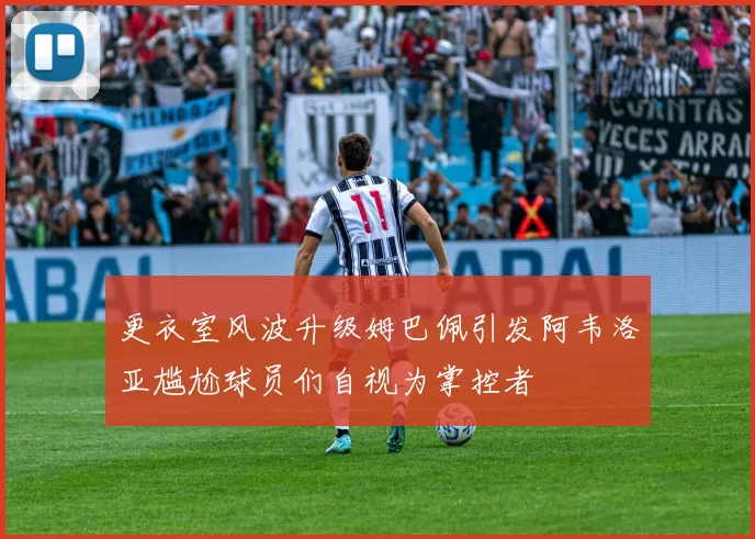 更衣室风波升级姆巴佩引发阿韦洛亚尴尬球员们自视为掌控者